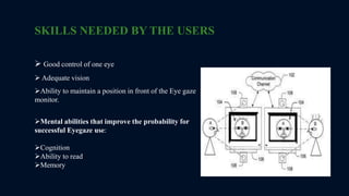 SKILLS NEEDED BY THE USERS
 Good control of one eye
 Adequate vision
Ability to maintain a position in front of the Eye gaze
monitor.
Mental abilities that improve the probability for
successful Eyegaze use:
Cognition
Ability to read
Memory
 