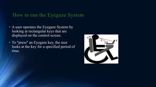 How to run the Eyegaze System
• A user operates the Eyegaze System by
looking at rectangular keys that are
displayed on the control screen.
• To "press" an Eyegaze key, the user
looks at the key for a specified period of
time.
 