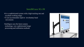 •It is a sophisticated system with a high tracking rate and
excellent working range.
• It can accommodate rapid or involuntary head
movements
IntelliGaze IG-30
•Intelligaze uses the latest camera
technology, very sophisticated image
processing and calibration methods
 