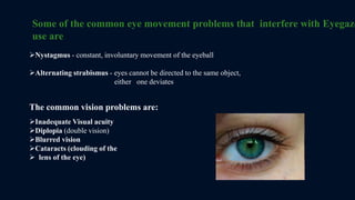 Some of the common eye movement problems that interfere with Eyegaze
use are
Nystagmus - constant, involuntary movement of the eyeball
Alternating strabismus - eyes cannot be directed to the same object,
either one deviates
The common vision problems are:
Inadequate Visual acuity
Diplopia (double vision)
Blurred vision
Cataracts (clouding of the
 lens of the eye)
 