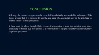 CONCLUSION
Today, the human eye-gaze can be recorded by relatively unremarkable techniques. This
thesis argues that it is possible to use the eye-gaze of a computer user in the interface to
aid the control of the application.
Care must be taken, though, that eye-gaze tracking data is used in a sensible way, since
the nature of human eye-movements is a combination of several voluntary and involuntary
cognitive processes.
 