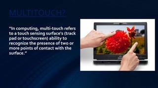 MULTITOUCH?
“In computing, multi-touch refers
to a touch sensing surface's (track
pad or touchscreen) ability to
recognize the presence of two or
more points of contact with the
surface.”
 