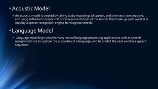 •Acoustic Model
An acoustic model is created by taking audio recordings of speech, and their text transcriptions,
and using software to create statistical representations of the sounds that make up each word. It is
used by a speech recognition engine to recognize speech.
•Language Model
 Language modeling is used in many natural language processing applications such as speech
recognition tries to capture the properties of a language, and to predict the next word in a speech
sequence.
 