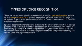 TYPES OF VOICE RECOGNITION
• There are two types of speech recognition. One is called speaker-dependent and the
other isspeaker-independent. Speaker-dependent software is commonly used for
dictation software, while speaker-independent software is more commonly found in
telephone applications.
• Speaker-dependent software works by learning the unique characteristics of a single
person’s voice, in a way similar to voice recognition. New users must first “train” the
software by speaking to it, so the computer can analyze how the person talks.This
often means users have to read a few pages of text to the computer before they can
use the speech recognition software.
 