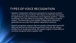 TYPES OF VOICE RECOGNITION
• Speaker-independent software is designed to recognize anyone’s
voice, so no training is involved.This means it is the only real option
for applications such as interactive voice response systems — where
businesses can’t ask callers to read pages of text before using the
system.The downside is that speaker-independent software is
generally less accurate than speaker-dependent software.
• Speech recognition engines that are speaker independent generally
deal with this fact by limiting the grammars they use. By using a
smaller list of recognized words, the speech engine is more likely to
correctly recognize what a speaker said.
 