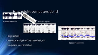 How might computers do it?
Acoustic waveform Acoustic signal
Speech recognition
• Digitization
• Acoustic analysis of the speech signal
• Linguistic interpretation
 