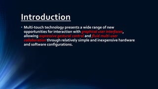 Introduction
• Multi-touch technology presents a wide range of new
opportunities for interaction with graphical user interfaces,
allowing expressive gestural control and fluid multi-user
collaboration through relatively simple and inexpensive hardware
and software configurations.
 
