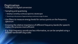 Digitization
• Analogue to digital conversion
• Sampling and quantizing
 Sampling is converting a continuous signal into a discrete signal
 Quantizing is the process of approximating a continuous range of values
• Use filters to measure energy levels for various points on the frequency
spectrum
• Knowing the relative importance of different frequency bands (for speech)
makes this process more efficient
• E.g. high frequency sounds are less informative, so can be sampled using a
broader bandwidth (log scale)
 