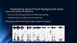 Separating speech from background noise
• Noise cancelling microphones
• Two mics, one facing speaker, the other facing away
• Ambient noise is roughly same for both mics
• Knowing which bits of the signal relate to speech
 
