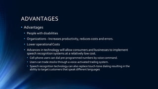 ADVANTAGES
• Advantages
• People with disabilities
• Organizations - Increases productivity, reduces costs and errors.
• Lower operationalCosts
• Advances in technology will allow consumers and businesses to implement
speech recognition systems at a relatively low cost.
• Cell-phone users can dial pre-programmed numbers by voice command.
• Users can trade stocks through a voice-activated trading system.
• Speech recognition technology can also replace touch-tone dialing resulting in the
ability to target customers that speak different languages
 