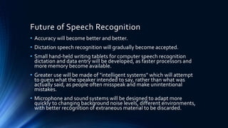 Future of Speech Recognition
• Accuracy will become better and better.
• Dictation speech recognition will gradually become accepted.
• Small hand-held writing tablets for computer speech recognition
dictation and data entry will be developed, as faster processors and
more memory become available.
• Greater use will be made of "intelligent systems" which will attempt
to guess what the speaker intended to say, rather than what was
actually said, as people often misspeak and make unintentional
mistakes.
• Microphone and sound systems will be designed to adapt more
quickly to changing background noise levels, different environments,
with better recognition of extraneous material to be discarded.
 