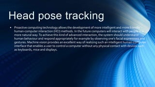 Head pose tracking
• Proactive computing technology allows the development of more intelligent and more friendly
human-computer interaction (HCI) methods. In the future computers will interact with people in a
more natural way.To achieve this kind of advanced interaction, the system should understand
human behaviour and respond appropriately for example by observing one’s facial expressions and
gestures. Machine vision provides an excellent way of realizing such an intelligent human-computer
interface that enables a user to control a computer without any physical contact with devices such
as keyboards, mice and displays.
 