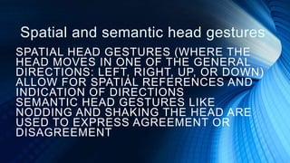Spatial and semantic head gestures
SPATIAL HEAD GESTURES (WHERE THE
HEAD MOVES IN ONE OF THE GENERAL
DIRECTIONS: LEFT, RIGHT, UP, OR DOWN)
ALLOW FOR SPATIAL REFERENCES AND
INDICATION OF DIRECTIONS
SEMANTIC HEAD GESTURES LIKE
NODDING AND SHAKING THE HEAD ARE
USED TO EXPRESS AGREEMENT OR
DISAGREEMENT
 