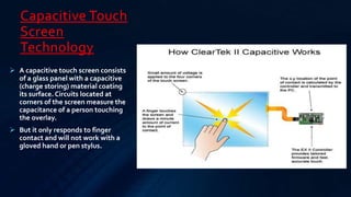 Capacitive Touch
Screen
Technology
 A capacitive touch screen consists
of a glass panel with a capacitive
(charge storing) material coating
its surface. Circuits located at
corners of the screen measure the
capacitance of a person touching
the overlay.
 But it only responds to finger
contact and will not work with a
gloved hand or pen stylus.
 