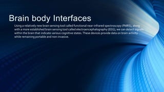 Brain body Interfaces
Using a relatively new brain sensing tool called functional near-infrared spectroscopy (fNIRS), along
with a more established brain sensing tool called electroencephalography (EEG), we can detect signals
within the brain that indicate various cognitive states.These devices provide data on brain activity
while remaining portable and non-invasive.
 