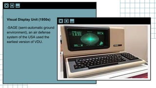 SLIDESMANIA.C
Visual Display Unit (1950s)
-SAGE (semi-automatic ground
environment), an air defense
system of the USA used the
earliest version of VDU.
 