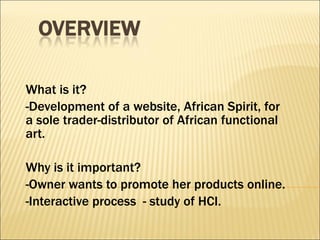 What is it? -Development of a website, African Spirit, for a sole trader-distributor of African functional art. Why is it important? -Owner wants to promote her products online. -Interactive process  - study of HCI. 