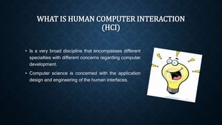 WHAT IS HUMAN COMPUTER INTERACTION 
(HCI) 
• Is a very broad discipline that encompasses different 
specialties with different concerns regarding computer 
development. 
• Computer science is concerned with the application 
design and engineering of the human interfaces. 
 