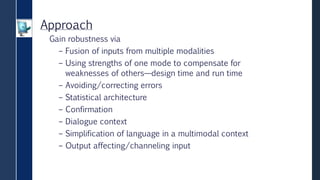 Approach
Gain robustness via
– Fusion of inputs from multiple modalities
– Using strengths of one mode to compensate for
weaknesses of others—design time and run time
– Avoiding/correcting errors
– Statistical architecture
– Confirmation
– Dialogue context
– Simplification of language in a multimodal context
– Output affecting/channeling input
 
