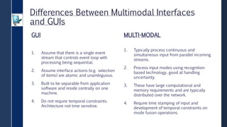 Differences Between Multimodal Interfaces
and GUIs
GUI
1. Assume that there is a single event
stream that controls event loop with
processing being sequential.
2. Assume interface actions (e.g. selection
of items) are atomic and unambiguous.
3. Built to be separable from application
software and reside centrally on one
machine.
4. Do not require temporal constraints.
Architecture not time sensitive.
MULTI-MODAL
1. Typically process continuous and
simultaneous input from parallel incoming
streams.
2. Process input modes using recognition
based technology, good at handling
uncertainty.
3. These have large computational and
memory requirements and are typically
distributed over the network.
4. Require time stamping of input and
development of temporal constraints on
mode fusion operations.
 