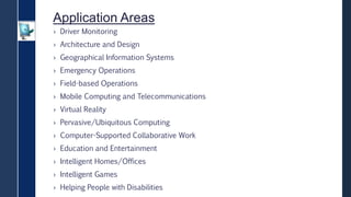 Application Areas
› Driver Monitoring
› Architecture and Design
› Geographical Information Systems
› Emergency Operations
› Field-based Operations
› Mobile Computing and Telecommunications
› Virtual Reality
› Pervasive/Ubiquitous Computing
› Computer-Supported Collaborative Work
› Education and Entertainment
› Intelligent Homes/Offices
› Intelligent Games
› Helping People with Disabilities
 