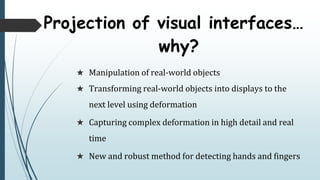  Manipulation of real-world objects
 Transforming real-world objects into displays to the
next level using deformation
 Capturing complex deformation in high detail and real
time
 New and robust method for detecting hands and fingers
Projection of visual interfaces
why?
 