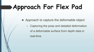 Approach For Flex Pad
 Approach to capture the deformable object
 Capturing the pose and detailed deformation
of a deformable surface from depth data in
real-time
 