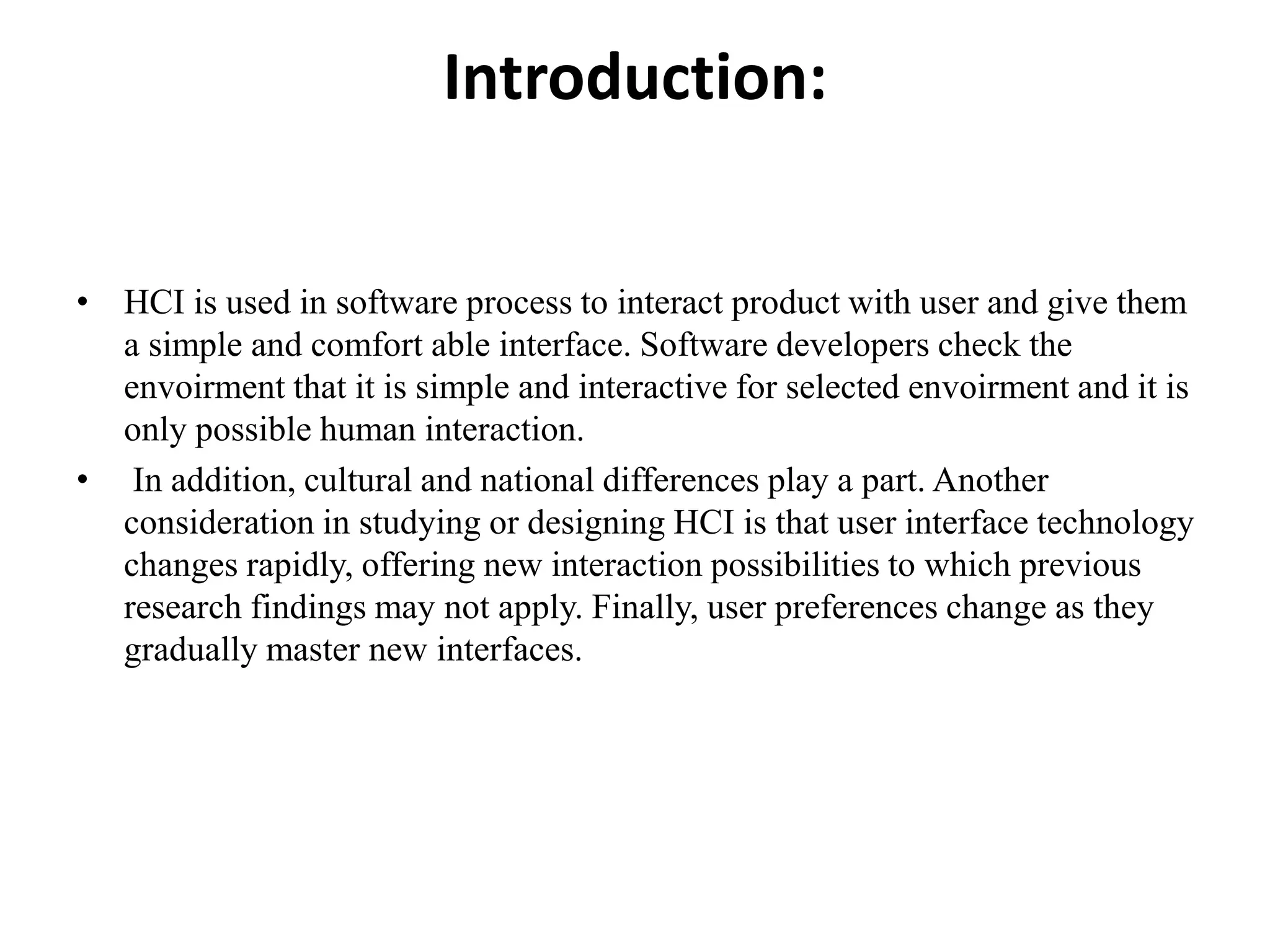 Introduction:
• HCI is used in software process to interact product with user and give them
a simple and comfort able interface. Software developers check the
envoirment that it is simple and interactive for selected envoirment and it is
only possible human interaction.
• In addition, cultural and national differences play a part. Another
consideration in studying or designing HCI is that user interface technology
changes rapidly, offering new interaction possibilities to which previous
research findings may not apply. Finally, user preferences change as they
gradually master new interfaces.
 