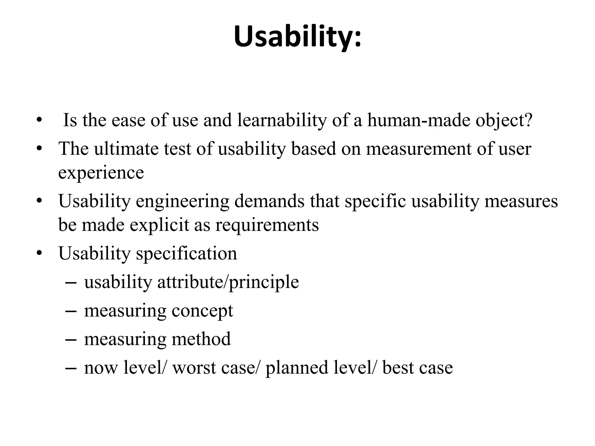 Usability:
• Is the ease of use and learnability of a human-made object?
• The ultimate test of usability based on measurement of user
experience
• Usability engineering demands that specific usability measures
be made explicit as requirements
• Usability specification
– usability attribute/principle
– measuring concept
– measuring method
– now level/ worst case/ planned level/ best case
 