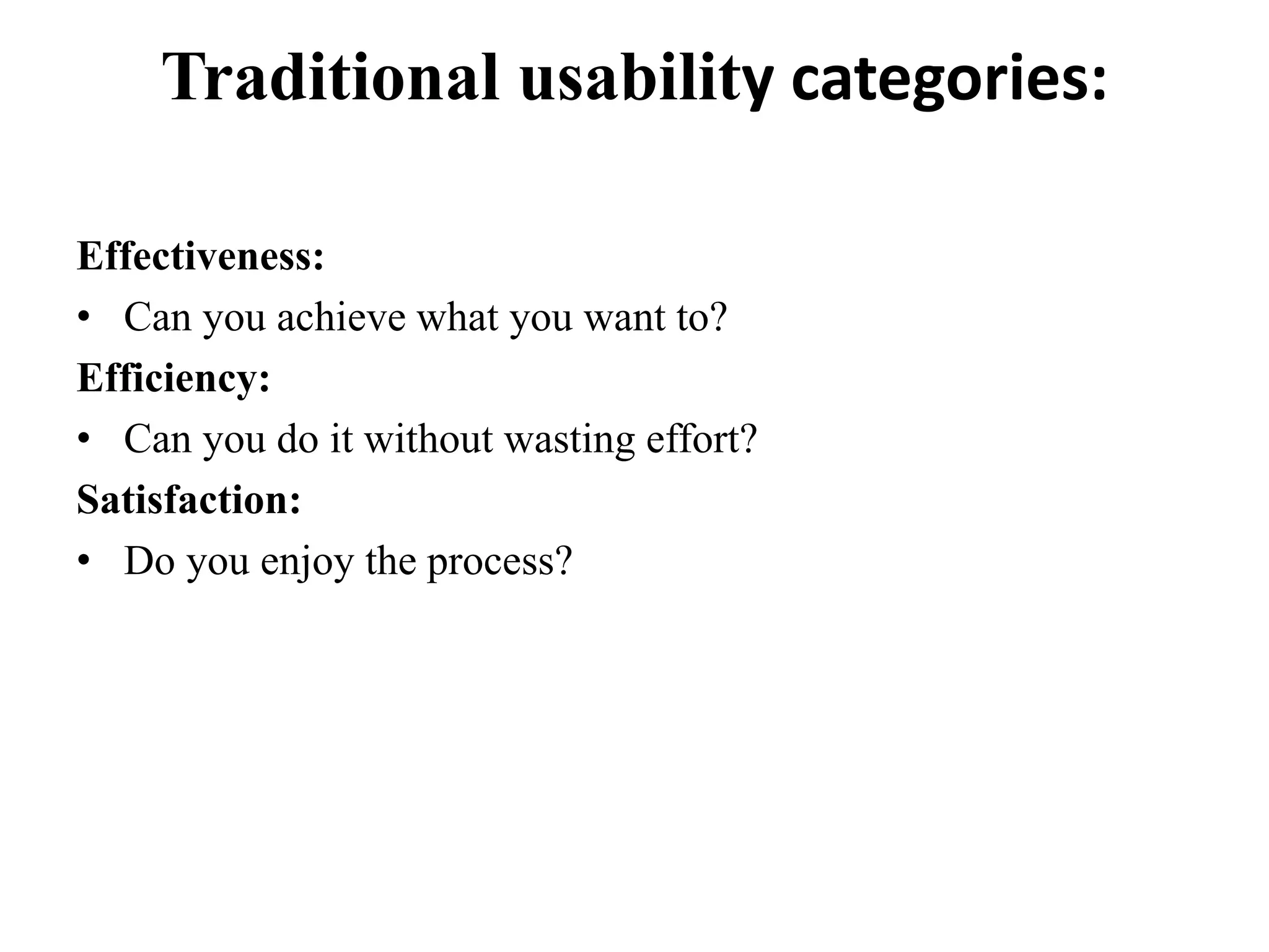 Traditional usability categories:
Effectiveness:
• Can you achieve what you want to?
Efficiency:
• Can you do it without wasting effort?
Satisfaction:
• Do you enjoy the process?
 