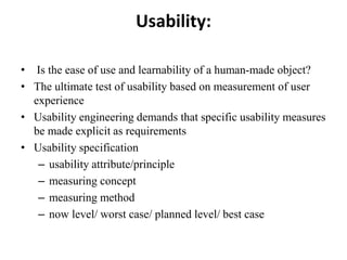 Usability:
• Is the ease of use and learnability of a human-made object?
• The ultimate test of usability based on measurement of user
experience
• Usability engineering demands that specific usability measures
be made explicit as requirements
• Usability specification
– usability attribute/principle
– measuring concept
– measuring method
– now level/ worst case/ planned level/ best case
 