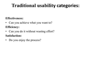 Traditional usability categories:
Effectiveness:
• Can you achieve what you want to?
Efficiency:
• Can you do it without wasting effort?
Satisfaction:
• Do you enjoy the process?
 