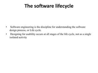 The software lifecycle
• Software engineering is the discipline for understanding the software
design process, or Life cycle.
• Designing for usability occurs at all stages of the life cycle, not as a single
isolated activity
 