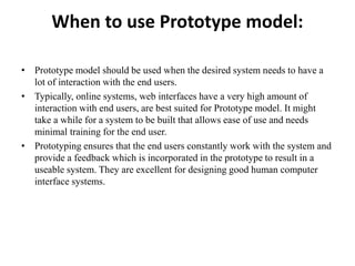 When to use Prototype model:
• Prototype model should be used when the desired system needs to have a
lot of interaction with the end users.
• Typically, online systems, web interfaces have a very high amount of
interaction with end users, are best suited for Prototype model. It might
take a while for a system to be built that allows ease of use and needs
minimal training for the end user.
• Prototyping ensures that the end users constantly work with the system and
provide a feedback which is incorporated in the prototype to result in a
useable system. They are excellent for designing good human computer
interface systems.
 