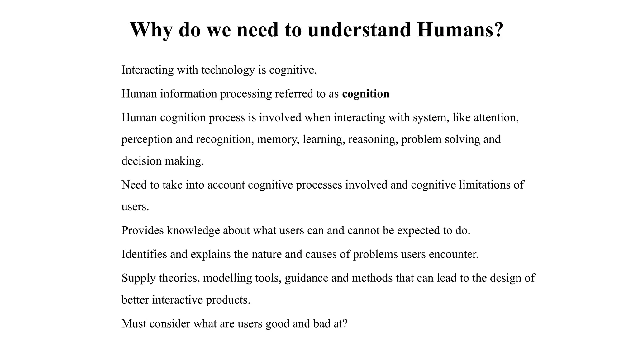 Why do we need to understand Humans?
Interacting with technology is cognitive.
Human information processing referred to as cognition
Human cognition process is involved when interacting with system, like attention,
perception and recognition, memory, learning, reasoning, problem solving and
decision making.
Need to take into account cognitive processes involved and cognitive limitations of
users.
Provides knowledge about what users can and cannot be expected to do.
Identifies and explains the nature and causes of problems users encounter.
Supply theories, modelling tools, guidance and methods that can lead to the design of
better interactive products.
Must consider what are users good and bad at?
 