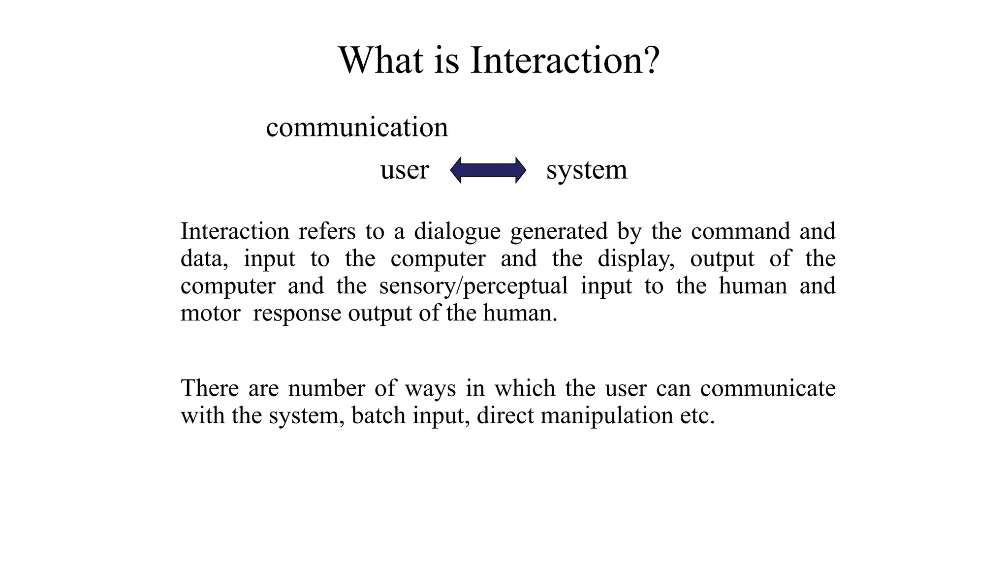 communication
user system
Interaction refers to a dialogue generated by the command and
data, input to the computer and the display, output of the
computer and the sensory/perceptual input to the human and
motor response output of the human.
There are number of ways in which the user can communicate
with the system, batch input, direct manipulation etc.
What is Interaction?
 