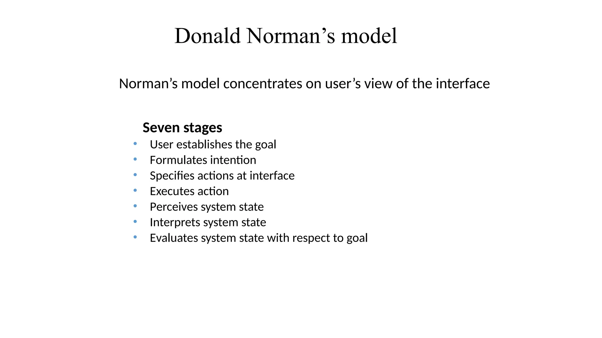 Donald Norman’s model
Norman’s model concentrates on user’s view of the interface
Seven stages
• User establishes the goal
• Formulates intention
• Specifies actions at interface
• Executes action
• Perceives system state
• Interprets system state
• Evaluates system state with respect to goal
 