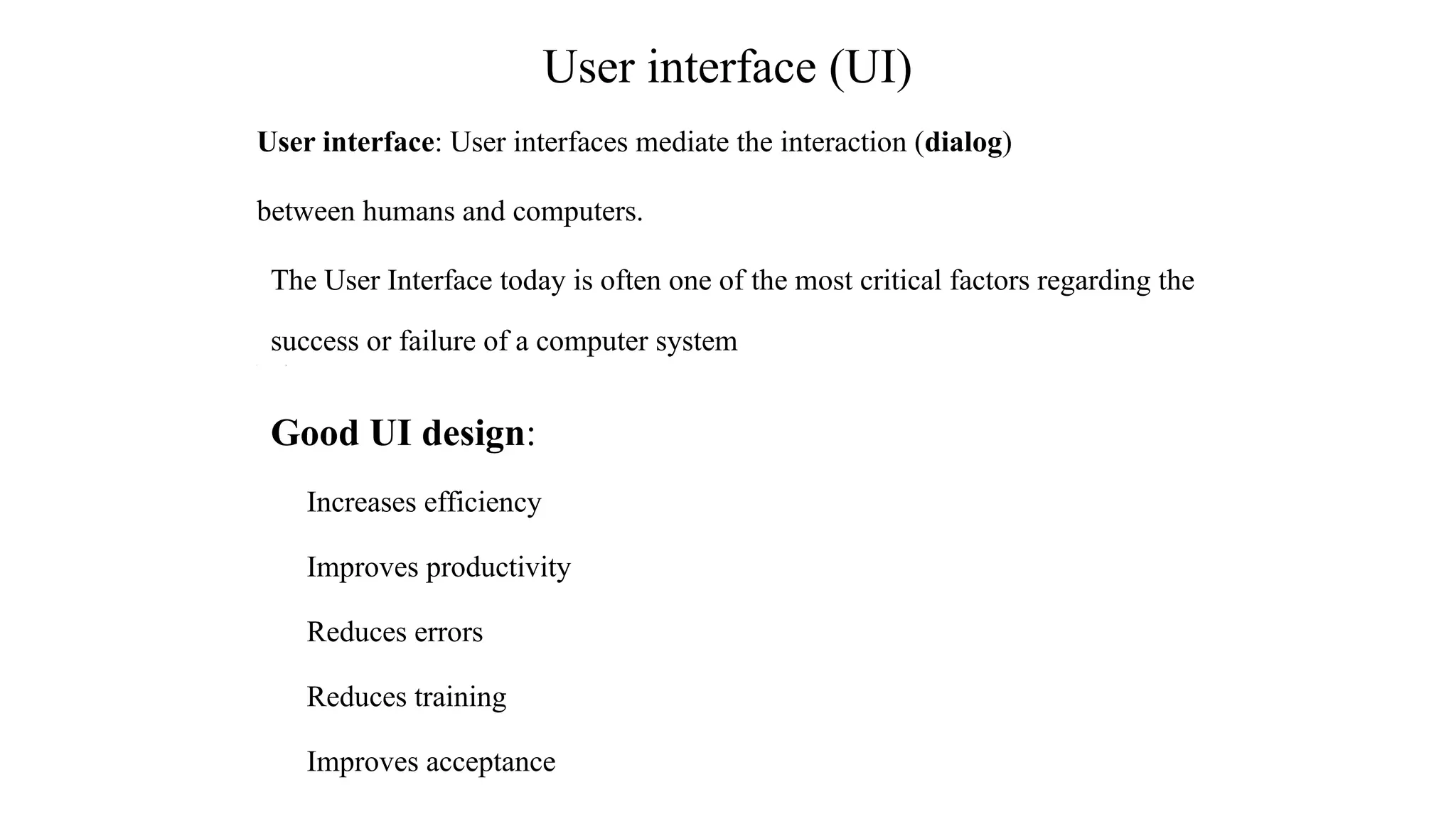 User interface: User interfaces mediate the interaction (dialog)
between humans and computers.
The User Interface today is often one of the most critical factors regarding the
success or failure of a computer system
• [[
Good UI design:
Increases efficiency
Improves productivity
Reduces errors
Reduces training
Improves acceptance
User interface (UI)
 