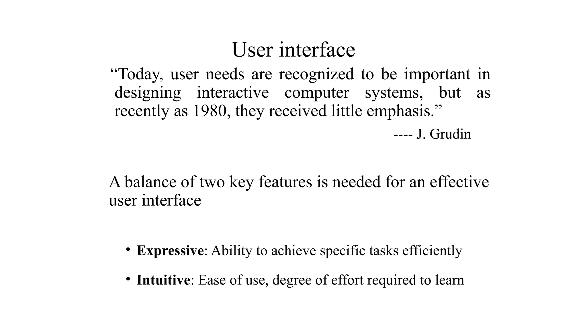 “Today, user needs are recognized to be important in
designing interactive computer systems, but as
recently as 1980, they received little emphasis.”
---- J. Grudin
A balance of two key features is needed for an effective
user interface
• Expressive: Ability to achieve specific tasks efficiently
• Intuitive: Ease of use, degree of effort required to learn
User interface
 