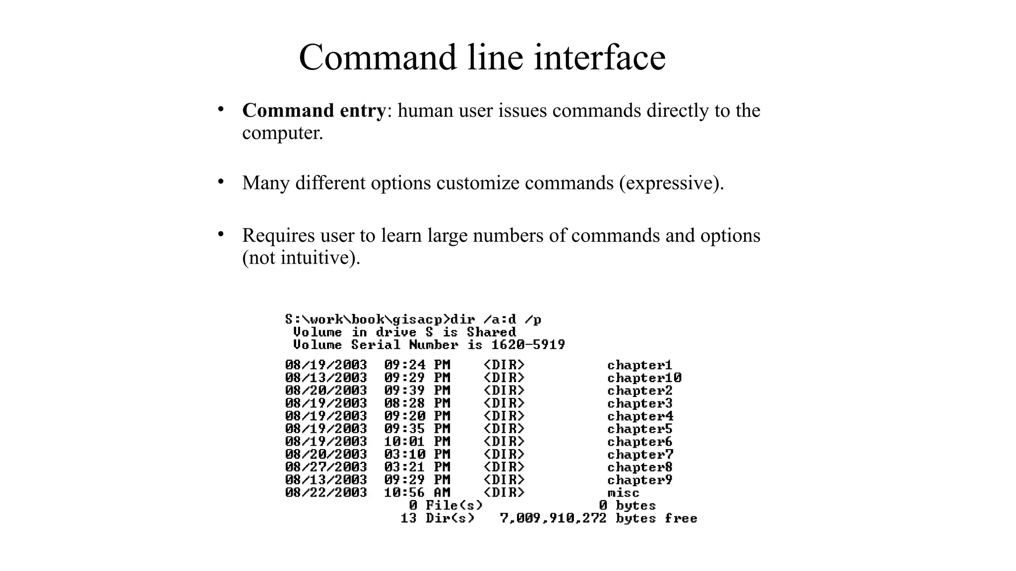 Command line interface
• Command entry: human user issues commands directly to the
computer.
• Many different options customize commands (expressive).
• Requires user to learn large numbers of commands and options
(not intuitive).
 