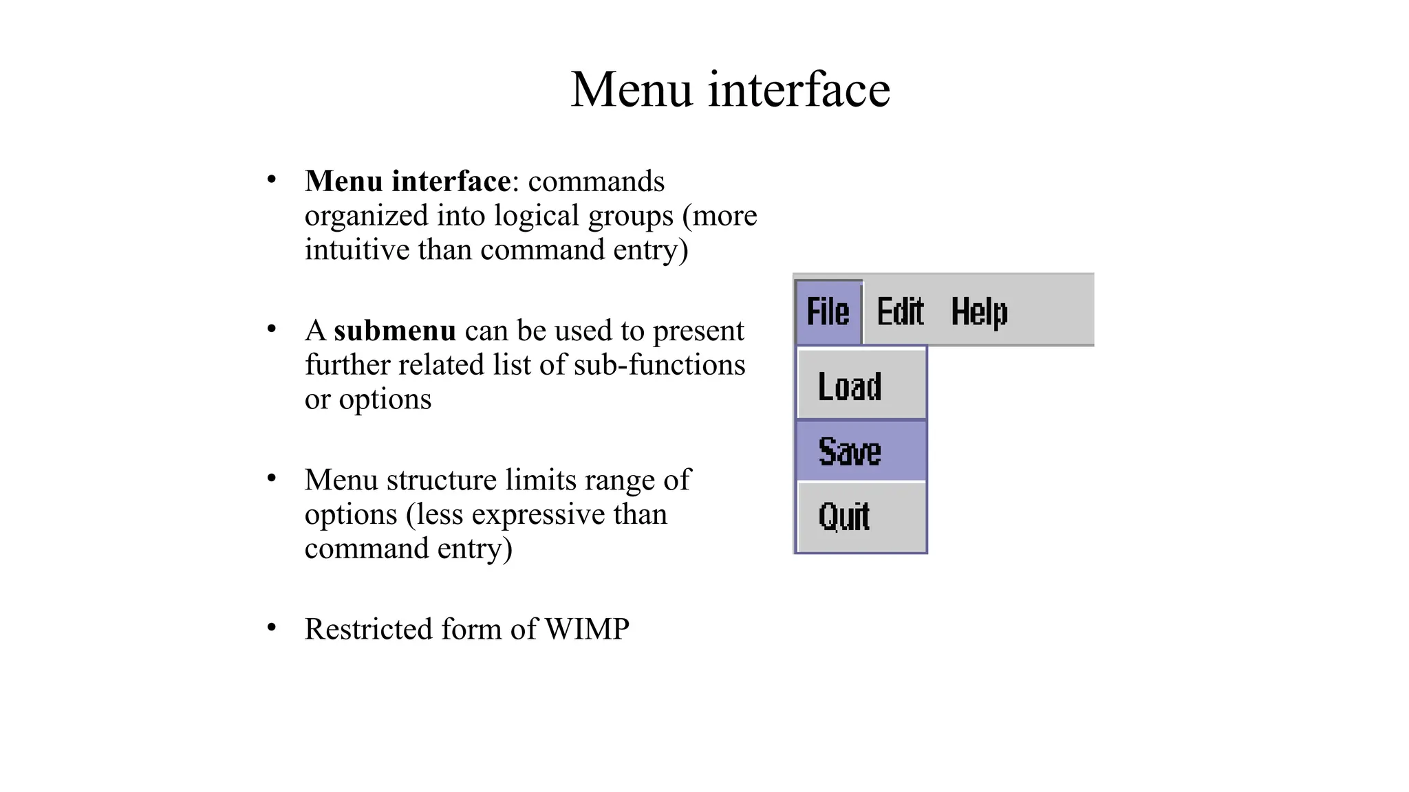 Menu interface
• Menu interface: commands
organized into logical groups (more
intuitive than command entry)
• A submenu can be used to present
further related list of sub-functions
or options
• Menu structure limits range of
options (less expressive than
command entry)
• Restricted form of WIMP
 
