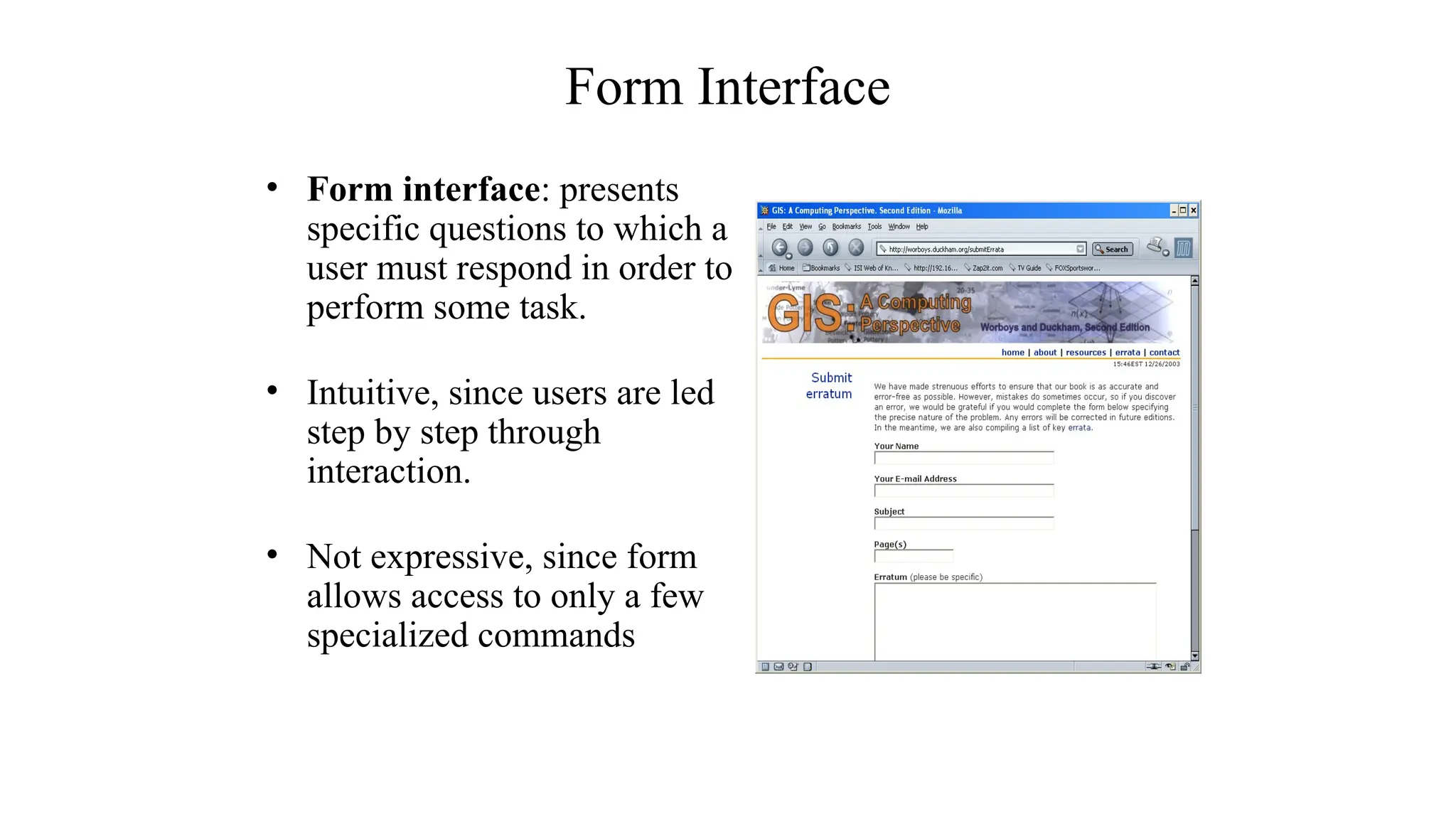 Form Interface
• Form interface: presents
specific questions to which a
user must respond in order to
perform some task.
• Intuitive, since users are led
step by step through
interaction.
• Not expressive, since form
allows access to only a few
specialized commands
 