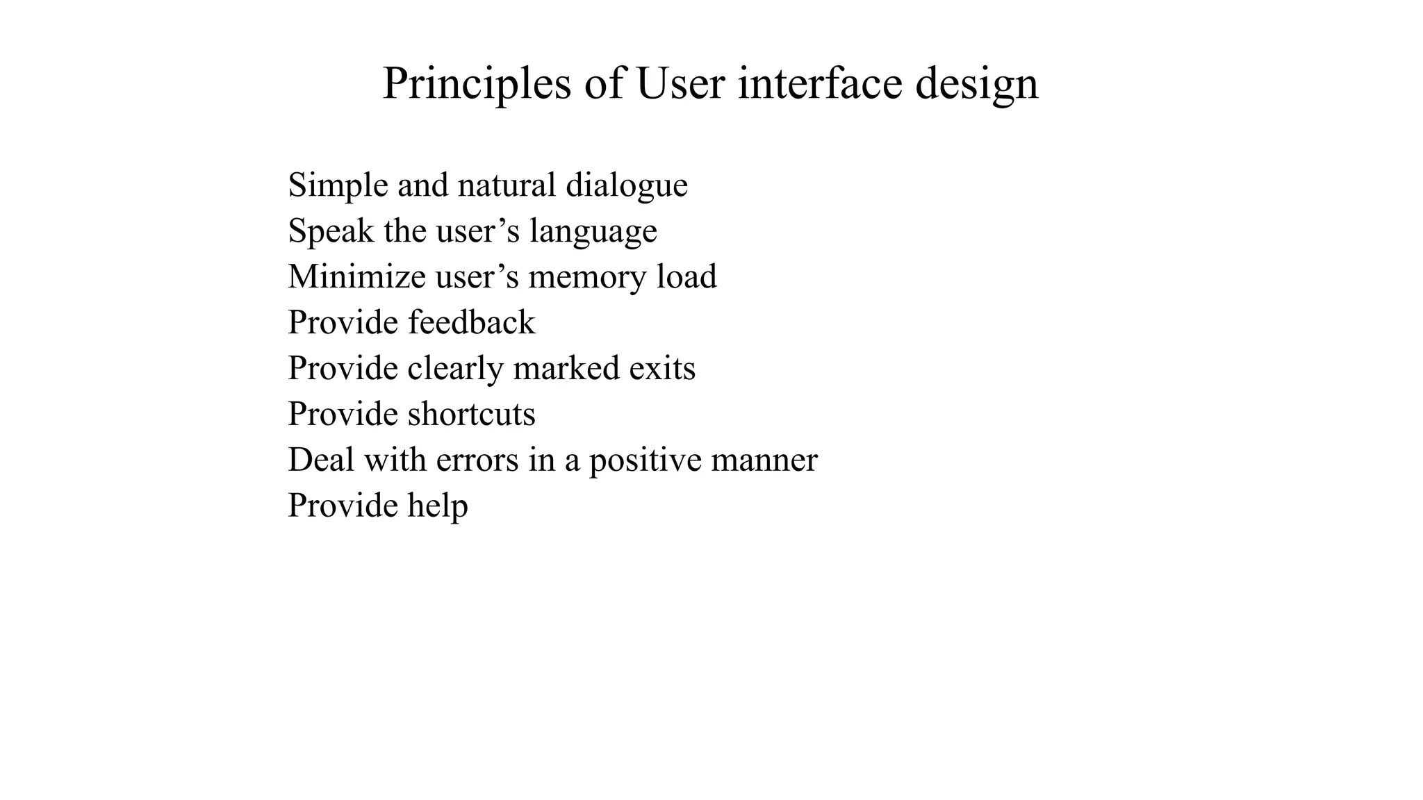 Simple and natural dialogue
Speak the user’s language
Minimize user’s memory load
Provide feedback
Provide clearly marked exits
Provide shortcuts
Deal with errors in a positive manner
Provide help
Principles of User interface design
 
