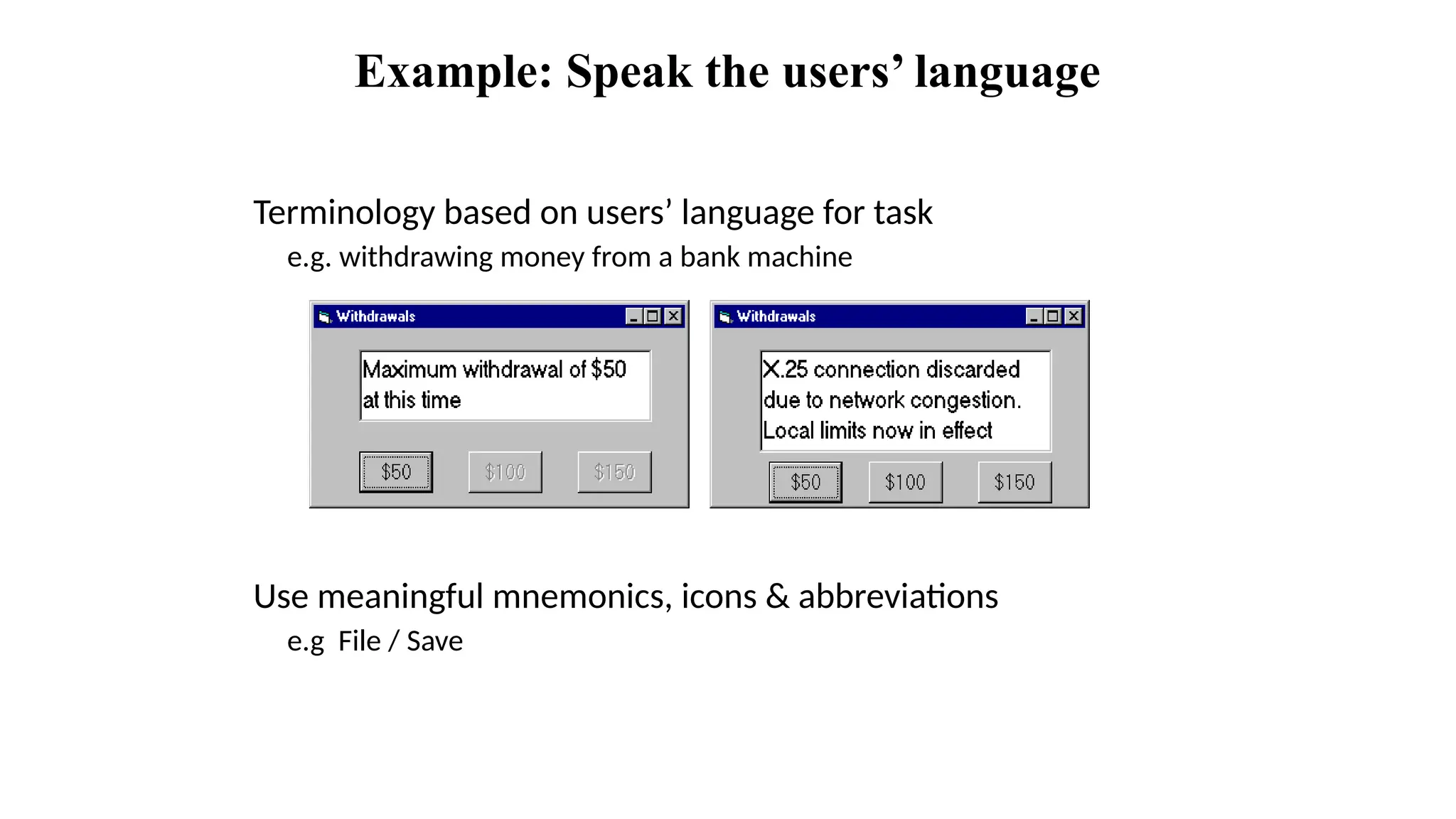 Example: Speak the users’ language
Terminology based on users’ language for task
e.g. withdrawing money from a bank machine
Use meaningful mnemonics, icons & abbreviations
e.g File / Save
 