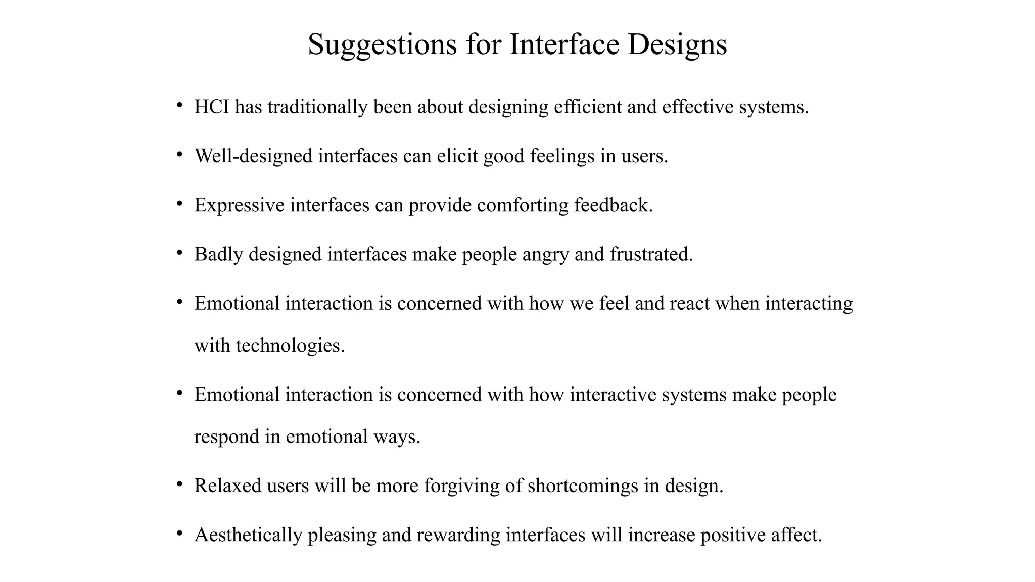 • HCI has traditionally been about designing efficient and effective systems.
• Well-designed interfaces can elicit good feelings in users.
• Expressive interfaces can provide comforting feedback.
• Badly designed interfaces make people angry and frustrated.
• Emotional interaction is concerned with how we feel and react when interacting
with technologies.
• Emotional interaction is concerned with how interactive systems make people
respond in emotional ways.
• Relaxed users will be more forgiving of shortcomings in design.
• Aesthetically pleasing and rewarding interfaces will increase positive affect.
Suggestions for Interface Designs
 