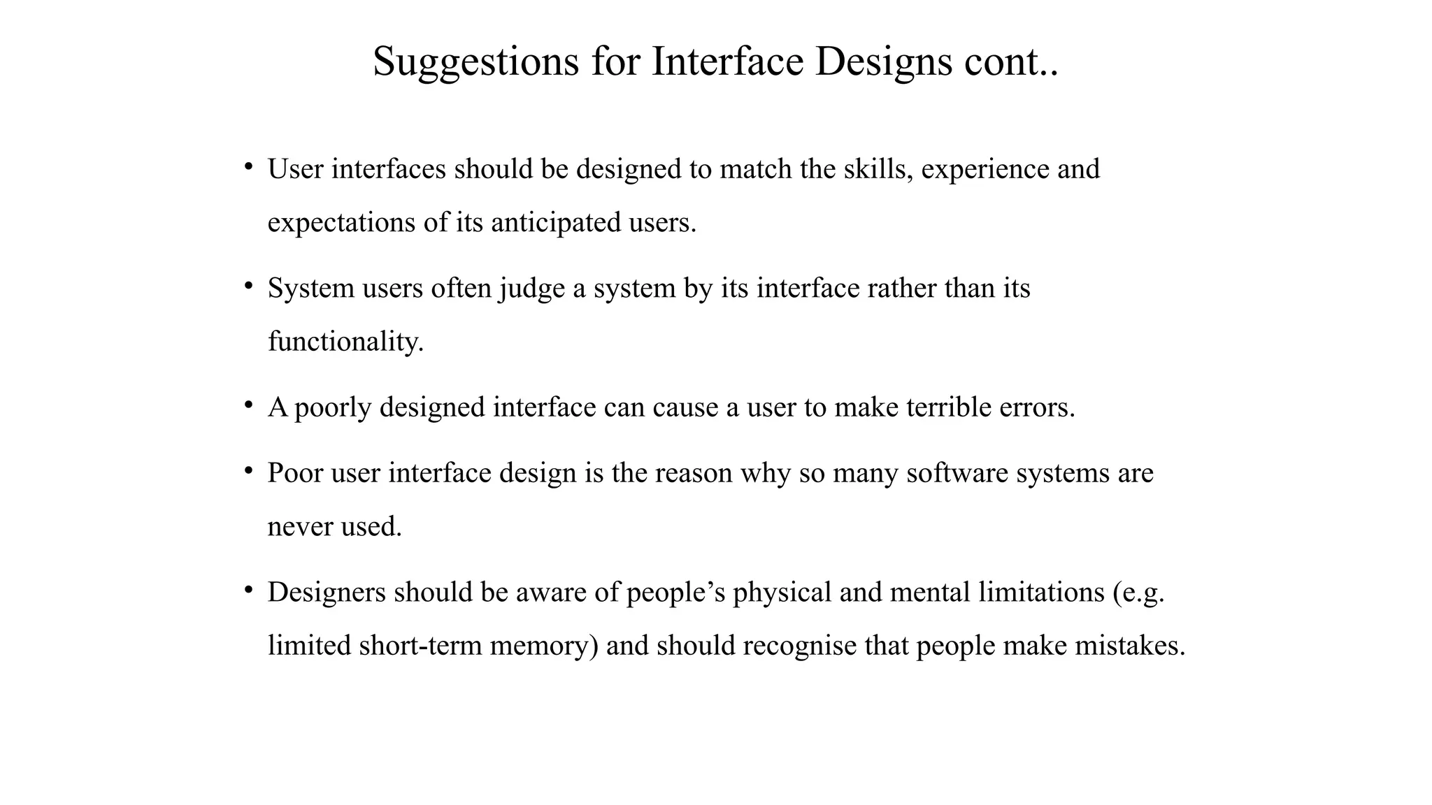 • User interfaces should be designed to match the skills, experience and
expectations of its anticipated users.
• System users often judge a system by its interface rather than its
functionality.
• A poorly designed interface can cause a user to make terrible errors.
• Poor user interface design is the reason why so many software systems are
never used.
• Designers should be aware of people’s physical and mental limitations (e.g.
limited short-term memory) and should recognise that people make mistakes.
Suggestions for Interface Designs cont..
 