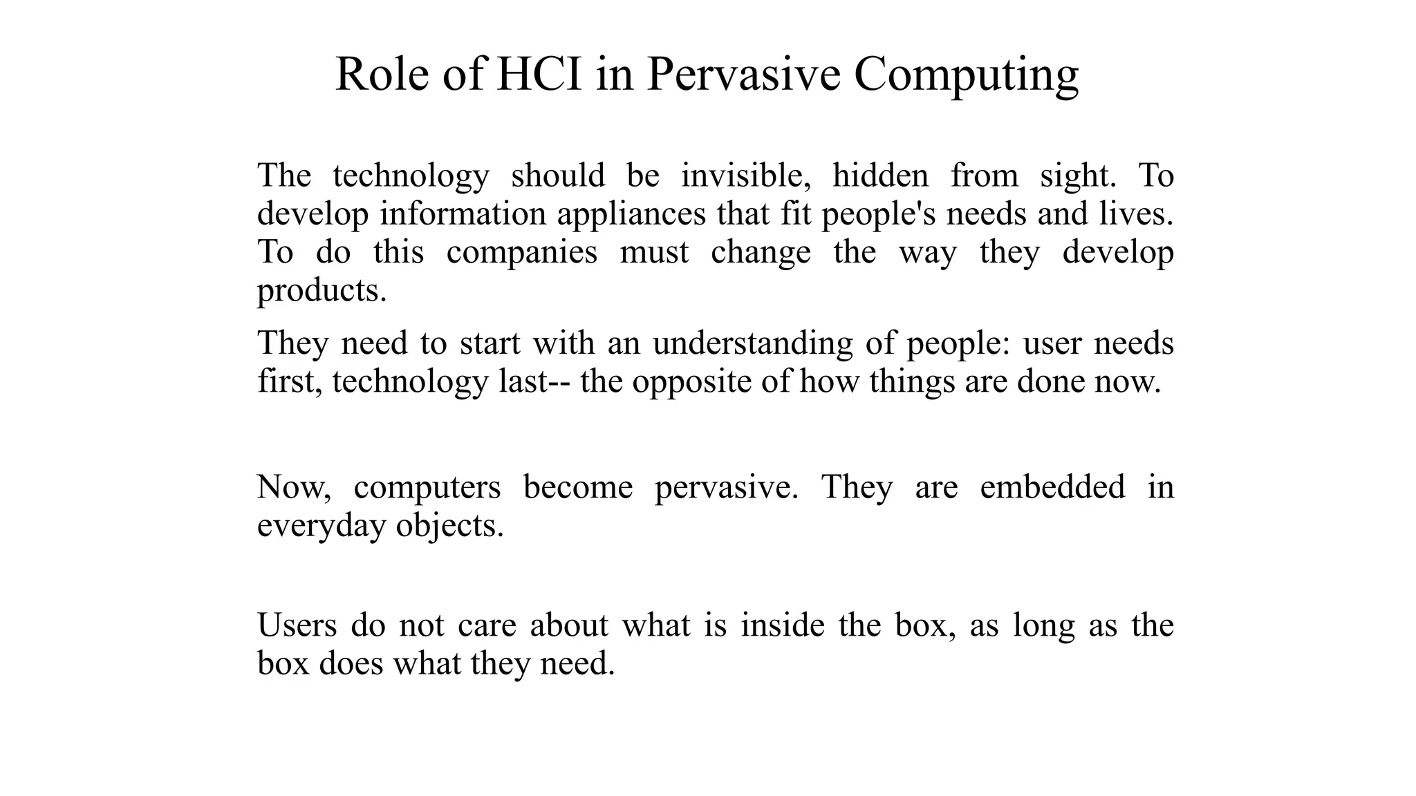 The technology should be invisible, hidden from sight. To
develop information appliances that fit people's needs and lives.
To do this companies must change the way they develop
products.
They need to start with an understanding of people: user needs
first, technology last-- the opposite of how things are done now.
Now, computers become pervasive. They are embedded in
everyday objects.
Users do not care about what is inside the box, as long as the
box does what they need.
Role of HCI in Pervasive Computing
 