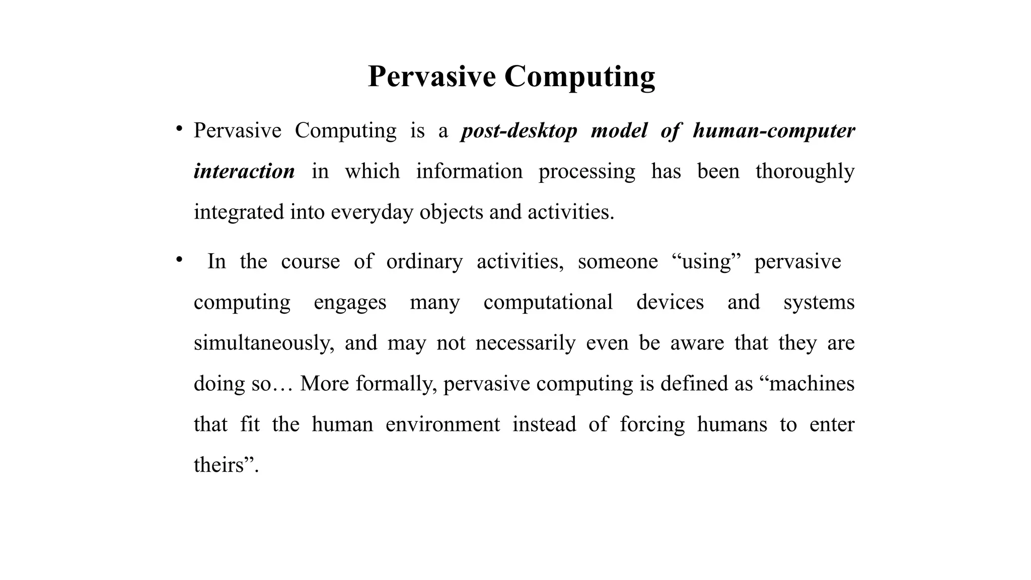 Pervasive Computing
• Pervasive Computing is a post-desktop model of human-computer
interaction in which information processing has been thoroughly
integrated into everyday objects and activities.
• In the course of ordinary activities, someone “using” pervasive
computing engages many computational devices and systems
simultaneously, and may not necessarily even be aware that they are
doing so… More formally, pervasive computing is defined as “machines
that fit the human environment instead of forcing humans to enter
theirs”.
 