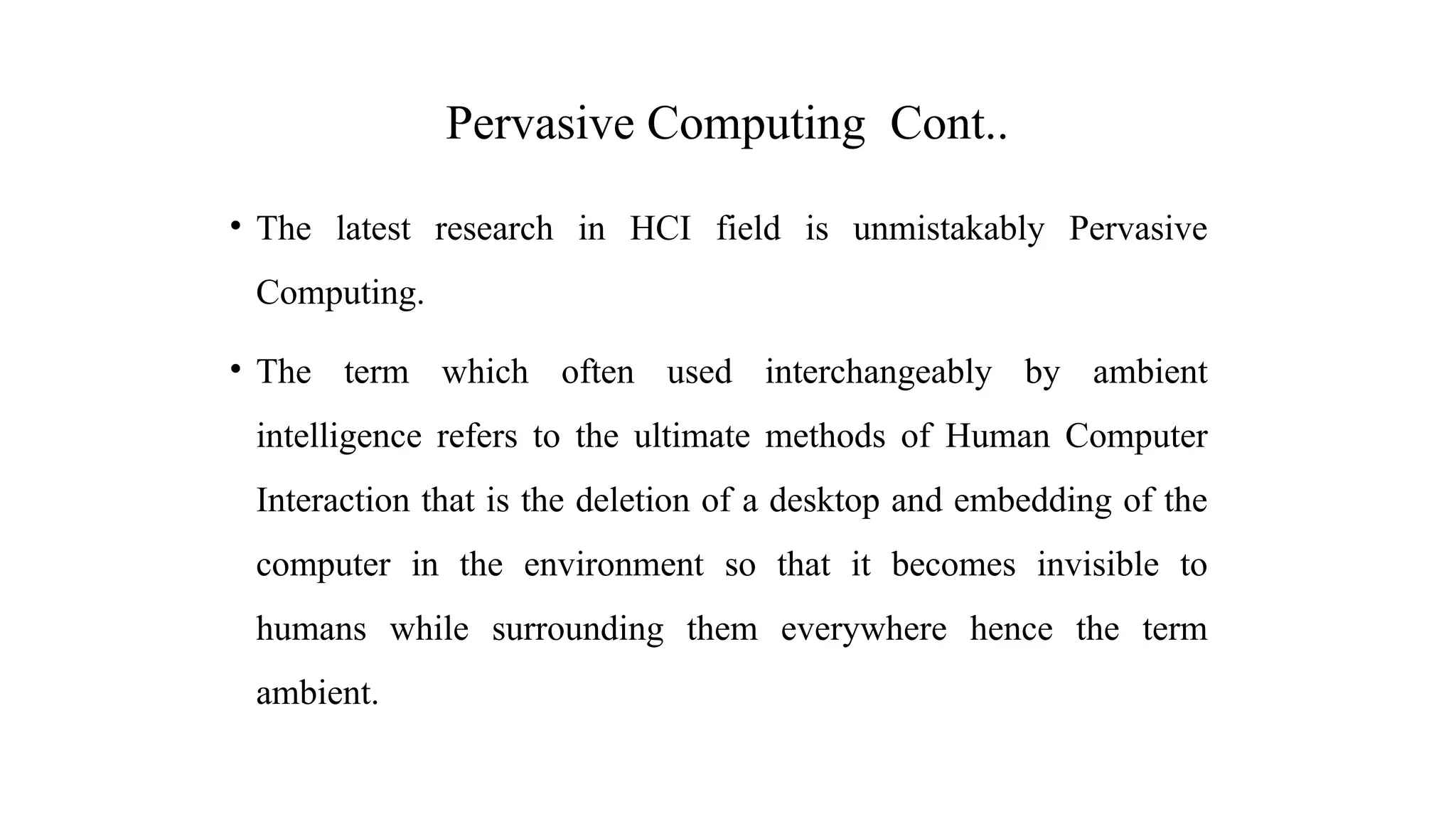 • The latest research in HCI field is unmistakably Pervasive
Computing.
• The term which often used interchangeably by ambient
intelligence refers to the ultimate methods of Human Computer
Interaction that is the deletion of a desktop and embedding of the
computer in the environment so that it becomes invisible to
humans while surrounding them everywhere hence the term
ambient.
Pervasive Computing Cont..
 