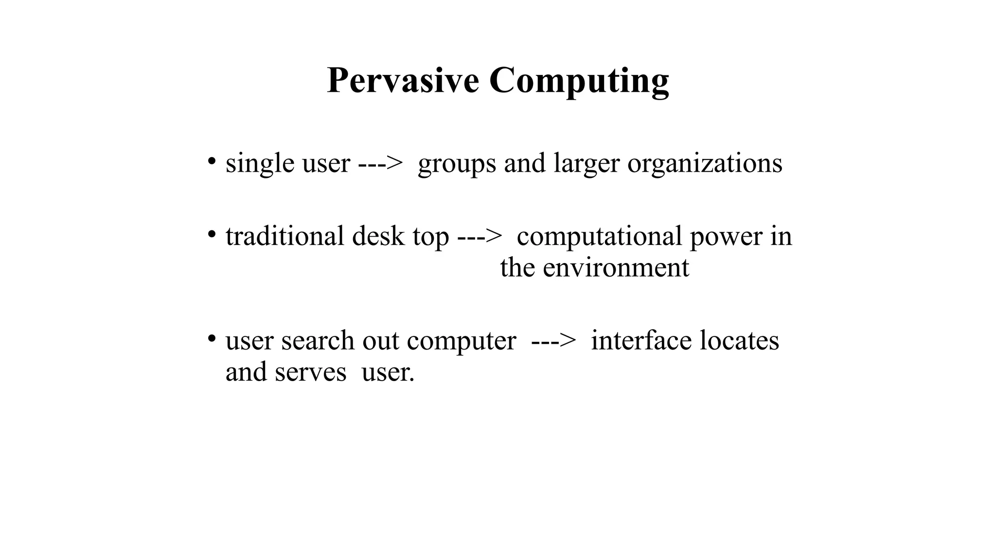 Pervasive Computing
• single user ---> groups and larger organizations
• traditional desk top ---> computational power in
the environment
• user search out computer ---> interface locates
and serves user.
 